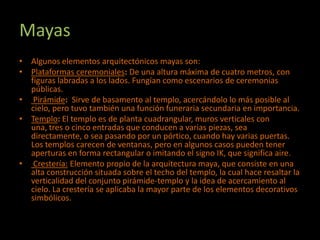 Mayas
• Algunos elementos arquitectónicos mayas son:
• Plataformas ceremoniales: De una altura máxima de cuatro metros, con
  figuras labradas a los lados. Fungían como escenarios de ceremonias
  públicas.
• Pirámide: Sirve de basamento al templo, acercándolo lo más posible al
  cielo, pero tuvo también una función funeraria secundaria en importancia.
• Templo: El templo es de planta cuadrangular, muros verticales con
  una, tres o cinco entradas que conducen a varias piezas, sea
  directamente, o sea pasando por un pórtico, cuando hay varias puertas.
  Los templos carecen de ventanas, pero en algunos casos pueden tener
  aperturas en forma rectangular o imitando el signo IK, que significa aire.
• Crestería: Elemento propio de la arquitectura maya, que consiste en una
  alta construcción situada sobre el techo del templo, la cual hace resaltar la
  verticalidad del conjunto pirámide-templo y la idea de acercamiento al
  cielo. La crestería se aplicaba la mayor parte de los elementos decorativos
  simbólicos.
 