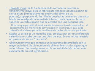 •    Bóveda maya: Se le ha denominado como falsa, salediza o
    simplemente maya, esta se fabrica acercando los muros a partir de
    cierta altura (inmediatamente encima del dintel de las
    puertas), superponiendo las hiladas de piedras de manera que cada
    hilada sobresalga de la inmediata inferior, hasta dejar en la parte
    superior un corto espacio que se cerraba con una pequeña losa.
     El factor que permitió el funcionamiento de este tipo de bóveda fue el
    conocimiento del mortero de cal ya usado en los muros, el cual daba
    cohesión al núcleo y permitía la adherencia de las piedras del parámetro.
• Estela: La estela es un monolito que, empieza por ser una referencia
  calendárica y acaba por ser una obra de arte. En sus inicios la estela
  no pasaría de ser un "marcador".
• Glifo: Ornamento que enmarca un ideograma desarrollado con la
  mayor pulcritud. Se dio nombre de glifo emblema a los signos que
  se incluían en las inscripciones, en la imposibilidad de definir más
  exactamente su real significación.
 