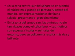 • En la zona centro-sur del Sahara se encuentra
  el núcleo más grande de pintura rupestre del
  mundo, con representaciones de fauna
  salvaje, presentando gran dinamismo
• En la zona del grupo san, las pinturas no sin
  tan vivaces como el sahariano, y sus motivos
  son escenas rituales y animales del
  entorno, pero su policromía resulta más rica y
  brillante.
 
