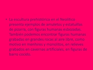 • La escultura prehistórica en el Neolítico
  presenta ejemplos de amuletos y estatuillas
  de pizarra, con figuras humanas esbozadas.
  También podemos encontrar figuras humanas
  grabadas en grandes rocas al aire libre, como
  motivo en menhires y monolitos, en relieves
  grabados en cavernas artificiales, en figuras de
  barro cocido.
 