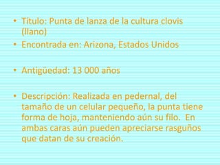 • Título: Punta de lanza de la cultura clovis
  (llano)
• Encontrada en: Arizona, Estados Unidos

• Antigüedad: 13 000 años

• Descripción: Realizada en pedernal, del
  tamaño de un celular pequeño, la punta tiene
  forma de hoja, manteniendo aún su filo. En
  ambas caras aún pueden apreciarse rasguños
  que datan de su creación.
 