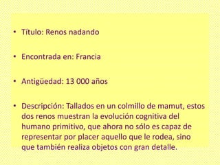 • Título: Renos nadando

• Encontrada en: Francia

• Antigüedad: 13 000 años

• Descripción: Tallados en un colmillo de mamut, estos
  dos renos muestran la evolución cognitiva del
  humano primitivo, que ahora no sólo es capaz de
  representar por placer aquello que le rodea, sino
  que también realiza objetos con gran detalle.
 