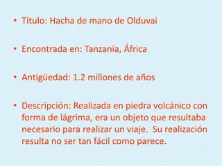• Título: Hacha de mano de Olduvai

• Encontrada en: Tanzania, África

• Antigüedad: 1.2 millones de años

• Descripción: Realizada en piedra volcánico con
  forma de lágrima, era un objeto que resultaba
  necesario para realizar un viaje. Su realización
  resulta no ser tan fácil como parece.
 