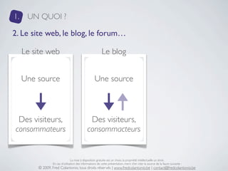 1.    UN QUOI ?

2. Le site web, le blog, le forum…

     Le site web                                          Le blog


     Une source                                     Une source



 Des visiteurs,                                Des visiteurs,
consommateurs                                 consommacteurs


                                 La mise à disposition gratuite est un choix, la propriété intellectuelle un droit.
                 En cas d’utilisation des informations de cette présentation, merci d’en citer la source de la façon suivante :
         © 2009, Fred Colantonio, tous droits réservés | www.fredcolantonio.be | contact@fredcolantonio.be
 