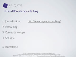 1.   UN QUOI ?

 3. Les différents types de blog


1. Journal intime                           http://www.skyrock.com/blog/
2. Photo blog
3. Carnet de voyage
4. Actualité


5. Journalisme

                                  La mise à disposition gratuite est un choix, la propriété intellectuelle un droit.
                  En cas d’utilisation des informations de cette présentation, merci d’en citer la source de la façon suivante :
          © 2009, Fred Colantonio, tous droits réservés | www.fredcolantonio.be | contact@fredcolantonio.be
 