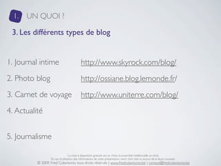 1.   UN QUOI ?

 3. Les différents types de blog


1. Journal intime                           http://www.skyrock.com/blog/
2. Photo blog                               http://ossiane.blog.lemonde.fr/
3. Carnet de voyage                         http://www.uniterre.com/blog/
4. Actualité


5. Journalisme

                                  La mise à disposition gratuite est un choix, la propriété intellectuelle un droit.
                  En cas d’utilisation des informations de cette présentation, merci d’en citer la source de la façon suivante :
          © 2009, Fred Colantonio, tous droits réservés | www.fredcolantonio.be | contact@fredcolantonio.be
 