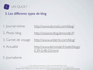 1.   UN QUOI ?

 3. Les différents types de blog


1. Journal intime                           http://www.skyrock.com/blog/
2. Photo blog                               http://ossiane.blog.lemonde.fr/
3. Carnet de voyage                         http://www.uniterre.com/blog/
4. Actualité                                http://www.lemonde.fr/web/blogs/
                                            0,39-0,48-0,0.html
5. Journalisme

                                  La mise à disposition gratuite est un choix, la propriété intellectuelle un droit.
                  En cas d’utilisation des informations de cette présentation, merci d’en citer la source de la façon suivante :
          © 2009, Fred Colantonio, tous droits réservés | www.fredcolantonio.be | contact@fredcolantonio.be
 