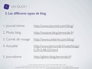 1.   UN QUOI ?

 3. Les différents types de blog


1. Journal intime                           http://www.skyrock.com/blog/
2. Photo blog                               http://ossiane.blog.lemonde.fr/
3. Carnet de voyage                         http://www.uniterre.com/blog/
4. Actualité                                http://www.lemonde.fr/web/blogs/
                                            0,39-0,48-0,0.html
5. Journalisme                              http://gklein.blog.lemonde.fr/

                                  La mise à disposition gratuite est un choix, la propriété intellectuelle un droit.
                  En cas d’utilisation des informations de cette présentation, merci d’en citer la source de la façon suivante :
          © 2009, Fred Colantonio, tous droits réservés | www.fredcolantonio.be | contact@fredcolantonio.be
 