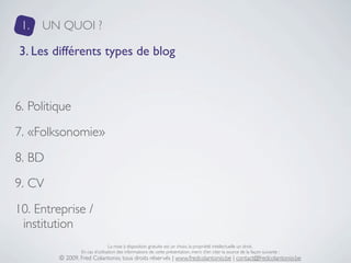 1.   UN QUOI ?

3. Les différents types de blog



6. Politique
7. «Folksonomie»
8. BD
9. CV
10. Entreprise /
 institution
                                 La mise à disposition gratuite est un choix, la propriété intellectuelle un droit.
                 En cas d’utilisation des informations de cette présentation, merci d’en citer la source de la façon suivante :
         © 2009, Fred Colantonio, tous droits réservés | www.fredcolantonio.be | contact@fredcolantonio.be
 