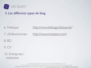 1.   UN QUOI ?

3. Les différents types de blog



6. Politique                             http://www.leblogpolitique.be/

7. «Folksonomie»                         http://www.myspace.com/

8. BD
9. CV
10. Entreprise /
 institution
                                 La mise à disposition gratuite est un choix, la propriété intellectuelle un droit.
                 En cas d’utilisation des informations de cette présentation, merci d’en citer la source de la façon suivante :
         © 2009, Fred Colantonio, tous droits réservés | www.fredcolantonio.be | contact@fredcolantonio.be
 