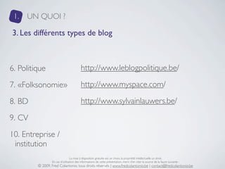 1.   UN QUOI ?

3. Les différents types de blog



6. Politique                             http://www.leblogpolitique.be/

7. «Folksonomie»                         http://www.myspace.com/

8. BD                                    http://www.sylvainlauwers.be/

9. CV
10. Entreprise /
 institution
                                 La mise à disposition gratuite est un choix, la propriété intellectuelle un droit.
                 En cas d’utilisation des informations de cette présentation, merci d’en citer la source de la façon suivante :
         © 2009, Fred Colantonio, tous droits réservés | www.fredcolantonio.be | contact@fredcolantonio.be
 
