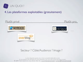 1.   UN QUOI ?

4. Les plateformes exploitables (gratuitement)


Plutôt privé                                                                                                            Plutôt pro

                                                                                                                                …




                  Secteur ? Cible/Audience ? Image ?

                               La mise à disposition gratuite est un choix, la propriété intellectuelle un droit.
               En cas d’utilisation des informations de cette présentation, merci d’en citer la source de la façon suivante :
       © 2009, Fred Colantonio, tous droits réservés | www.fredcolantonio.be | contact@fredcolantonio.be
 