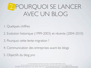 2. POURQUOI SE LANCER
         AVEC UN BLOG
1. Quelques chiffres

2. Evolution historique (1999-2003) et récente (2004-2010)

3. Pourquoi cette lente migration ?

4. Communication des entreprises avant les blogs

5. Objectifs du blog pro

                                 La mise à disposition gratuite est un choix, la propriété intellectuelle un droit.
                 En cas d’utilisation des informations de cette présentation, merci d’en citer la source de la façon suivante :
         © 2009, Fred Colantonio, tous droits réservés | www.fredcolantonio.be | contact@fredcolantonio.be
 