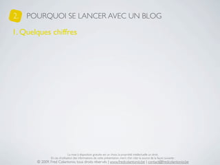 2.   POURQUOI SE LANCER AVEC UN BLOG

1. Quelques chiffres




                               La mise à disposition gratuite est un choix, la propriété intellectuelle un droit.
               En cas d’utilisation des informations de cette présentation, merci d’en citer la source de la façon suivante :
       © 2009, Fred Colantonio, tous droits réservés | www.fredcolantonio.be | contact@fredcolantonio.be
 