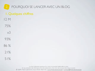 2.    POURQUOI SE LANCER AVEC UN BLOG

1. Quelques chiffres
12 M
75%
  x3
93%
86 %
21%
51%

                                 La mise à disposition gratuite est un choix, la propriété intellectuelle un droit.
                 En cas d’utilisation des informations de cette présentation, merci d’en citer la source de la façon suivante :
         © 2009, Fred Colantonio, tous droits réservés | www.fredcolantonio.be | contact@fredcolantonio.be
 