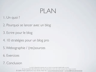 PLAN
1. Un quoi ?

2. Pourquoi se lancer avec un blog

3. Ecrire pour le blog

4. 10 stratégies pour un blog pro

5. Webographie / (res)sources

6. Exercices

7. Conclusion
                                 La mise à disposition gratuite est un choix, la propriété intellectuelle un droit.
                 En cas d’utilisation des informations de cette présentation, merci d’en citer la source de la façon suivante :
         © 2009, Fred Colantonio, tous droits réservés | www.fredcolantonio.be | contact@fredcolantonio.be
 