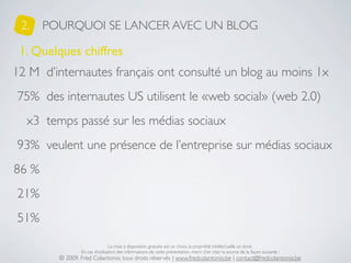 2.    POURQUOI SE LANCER AVEC UN BLOG

 1. Quelques chiffres
12 M d’internautes français ont consulté un blog au moins 1x
75% des internautes US utilisent le «web social» (web 2.0)
  x3 temps passé sur les médias sociaux
93% veulent une présence de l’entreprise sur médias sociaux
86 %
21%
51%

                                 La mise à disposition gratuite est un choix, la propriété intellectuelle un droit.
                 En cas d’utilisation des informations de cette présentation, merci d’en citer la source de la façon suivante :
         © 2009, Fred Colantonio, tous droits réservés | www.fredcolantonio.be | contact@fredcolantonio.be
 
