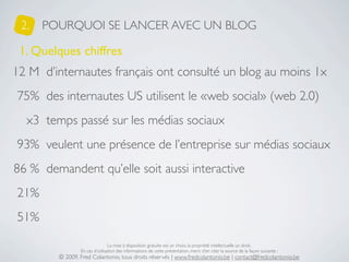 2.   POURQUOI SE LANCER AVEC UN BLOG

 1. Quelques chiffres
12 M d’internautes français ont consulté un blog au moins 1x
75% des internautes US utilisent le «web social» (web 2.0)
  x3 temps passé sur les médias sociaux
93% veulent une présence de l’entreprise sur médias sociaux
86 % demandent qu’elle soit aussi interactive
21%
51%

                                La mise à disposition gratuite est un choix, la propriété intellectuelle un droit.
                En cas d’utilisation des informations de cette présentation, merci d’en citer la source de la façon suivante :
        © 2009, Fred Colantonio, tous droits réservés | www.fredcolantonio.be | contact@fredcolantonio.be
 