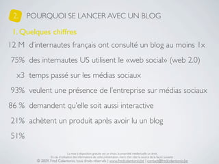 2.   POURQUOI SE LANCER AVEC UN BLOG

 1. Quelques chiffres
12 M d’internautes français ont consulté un blog au moins 1x
75% des internautes US utilisent le «web social» (web 2.0)
  x3 temps passé sur les médias sociaux
93% veulent une présence de l’entreprise sur médias sociaux
86 % demandent qu’elle soit aussi interactive
21% achètent un produit après avoir lu un blog
51%

                                La mise à disposition gratuite est un choix, la propriété intellectuelle un droit.
                En cas d’utilisation des informations de cette présentation, merci d’en citer la source de la façon suivante :
        © 2009, Fred Colantonio, tous droits réservés | www.fredcolantonio.be | contact@fredcolantonio.be
 