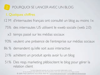2.   POURQUOI SE LANCER AVEC UN BLOG

 1. Quelques chiffres
12 M d’internautes français ont consulté un blog au moins 1x
75% des internautes US utilisent le «web social» (web 2.0)
  x3 temps passé sur les médias sociaux
93% veulent une présence de l’entreprise sur médias sociaux
86 % demandent qu’elle soit aussi interactive
21% achètent un produit après avoir lu un blog
51% Des resp. marketing plébiscitent le blog pour gérer la
    relation client
                                La mise à disposition gratuite est un choix, la propriété intellectuelle un droit.
                En cas d’utilisation des informations de cette présentation, merci d’en citer la source de la façon suivante :
        © 2009, Fred Colantonio, tous droits réservés | www.fredcolantonio.be | contact@fredcolantonio.be
 