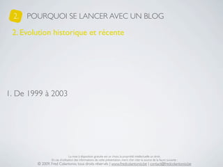 2.   POURQUOI SE LANCER AVEC UN BLOG

 2. Evolution historique et récente




1. De 1999 à 2003




                                 La mise à disposition gratuite est un choix, la propriété intellectuelle un droit.
                 En cas d’utilisation des informations de cette présentation, merci d’en citer la source de la façon suivante :
         © 2009, Fred Colantonio, tous droits réservés | www.fredcolantonio.be | contact@fredcolantonio.be
 
