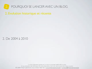 2.   POURQUOI SE LANCER AVEC UN BLOG

 2. Evolution historique et récente




2. De 2004 à 2010




                                 La mise à disposition gratuite est un choix, la propriété intellectuelle un droit.
                 En cas d’utilisation des informations de cette présentation, merci d’en citer la source de la façon suivante :
         © 2009, Fred Colantonio, tous droits réservés | www.fredcolantonio.be | contact@fredcolantonio.be
 