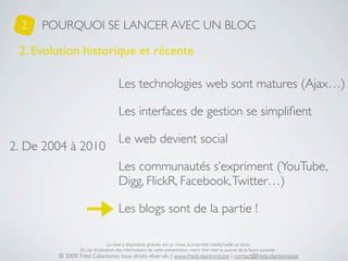 2.   POURQUOI SE LANCER AVEC UN BLOG

 2. Evolution historique et récente

                                      Les technologies web sont matures (Ajax…)

                                      Les interfaces de gestion se simpliﬁent

                                      Le web devient social
2. De 2004 à 2010
                                      Les communautés s’expriment (YouTube,
                                      Digg, FlickR, Facebook, Twitter…)

                                      Les blogs sont de la partie !

                                 La mise à disposition gratuite est un choix, la propriété intellectuelle un droit.
                 En cas d’utilisation des informations de cette présentation, merci d’en citer la source de la façon suivante :
         © 2009, Fred Colantonio, tous droits réservés | www.fredcolantonio.be | contact@fredcolantonio.be
 