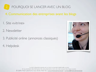 2.   POURQUOI SE LANCER AVEC UN BLOG

  4. Communication des entreprises avant les blogs

1. Site «vitrine»

2. Newsletter

3. Publicité online (annonces classiques)

4. Helpdesk




                                  La mise à disposition gratuite est un choix, la propriété intellectuelle un droit.
                  En cas d’utilisation des informations de cette présentation, merci d’en citer la source de la façon suivante :
          © 2009, Fred Colantonio, tous droits réservés | www.fredcolantonio.be | contact@fredcolantonio.be
 