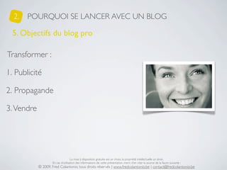 2.   POURQUOI SE LANCER AVEC UN BLOG

  5. Objectifs du blog pro

Transformer :

1. Publicité

2. Propagande

3. Vendre




                                    La mise à disposition gratuite est un choix, la propriété intellectuelle un droit.
                    En cas d’utilisation des informations de cette présentation, merci d’en citer la source de la façon suivante :
            © 2009, Fred Colantonio, tous droits réservés | www.fredcolantonio.be | contact@fredcolantonio.be
 