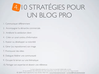 4. 10 STRATÉGIES POUR
                  UN BLOG PRO
1. Communiquer différemment

2. Accompagner la démarche commerciale

3. Améliorer la satisfaction client

4. Créer un canal continu d’information

5. Asseoir ou développer sa notoriété

6. Gérer (ou repositionner) son image

7. Promouvoir des idées

8. Dialoguer, fédérer une communauté

9. Occuper le terrain sur une thématique

10. Partager son expertise et devenir une référence

                                        La mise à disposition gratuite est un choix, la propriété intellectuelle un droit.
                        En cas d’utilisation des informations de cette présentation, merci d’en citer la source de la façon suivante :
                © 2009, Fred Colantonio, tous droits réservés | www.fredcolantonio.be | contact@fredcolantonio.be
 
