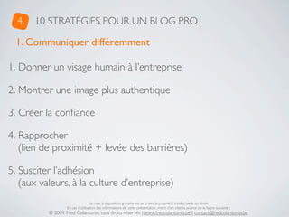4.   10 STRATÉGIES POUR UN BLOG PRO

 1. Communiquer différemment

1. Donner un visage humain à l’entreprise

2. Montrer une image plus authentique

3. Créer la conﬁance

4. Rapprocher
   (lien de proximité + levée des barrières)

5. Susciter l’adhésion
   (aux valeurs, à la culture d’entreprise)
                                  La mise à disposition gratuite est un choix, la propriété intellectuelle un droit.
                  En cas d’utilisation des informations de cette présentation, merci d’en citer la source de la façon suivante :
          © 2009, Fred Colantonio, tous droits réservés | www.fredcolantonio.be | contact@fredcolantonio.be
 