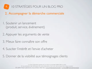 4.   10 STRATÉGIES POUR UN BLOG PRO

  2. Accompagner la démarche commerciale

1. Soutenir un lancement
   (produit, service, événement)

2. Appuyer les arguments de vente

3. Mieux faire connaître son offre

4. Susciter l’intérêt et l’envie d’acheter

5. Donner de la visibilité aux témoignages clients

                                  La mise à disposition gratuite est un choix, la propriété intellectuelle un droit.
                  En cas d’utilisation des informations de cette présentation, merci d’en citer la source de la façon suivante :
          © 2009, Fred Colantonio, tous droits réservés | www.fredcolantonio.be | contact@fredcolantonio.be
 