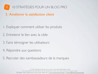 4.   10 STRATÉGIES POUR UN BLOG PRO

  3. Améliorer la satisfaction client


1. Expliquer comment utiliser les produits

2. Entretenir le lien avec la cible

3. Faire témoigner les utilisateurs

4. Répondre aux questions

5. Recruter des «ambassadeurs de la marque»

                                  La mise à disposition gratuite est un choix, la propriété intellectuelle un droit.
                  En cas d’utilisation des informations de cette présentation, merci d’en citer la source de la façon suivante :
          © 2009, Fred Colantonio, tous droits réservés | www.fredcolantonio.be | contact@fredcolantonio.be
 