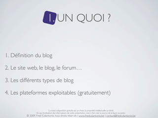 1. UN QUOI ?


1. Déﬁnition du blog

2. Le site web, le blog, le forum…

3. Les différents types de blog

4. Les plateformes exploitables (gratuitement)

                                 La mise à disposition gratuite est un choix, la propriété intellectuelle un droit.
                 En cas d’utilisation des informations de cette présentation, merci d’en citer la source de la façon suivante :
         © 2009, Fred Colantonio, tous droits réservés | www.fredcolantonio.be | contact@fredcolantonio.be
 