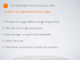 4.   10 STRATÉGIES POUR UN BLOG PRO

 6. Gérer ou (repositionner) son image


1. Montrer un visage différent (angle d’approche)

2. Véhiculer une image dynamique

3. Faire partager un esprit d’entreprendre

4. Gérer une crise

5. Démontrer sa bonne foi, contrer les rumeurs…

                                 La mise à disposition gratuite est un choix, la propriété intellectuelle un droit.
                 En cas d’utilisation des informations de cette présentation, merci d’en citer la source de la façon suivante :
         © 2009, Fred Colantonio, tous droits réservés | www.fredcolantonio.be | contact@fredcolantonio.be
 