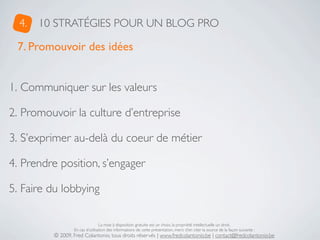 4.   10 STRATÉGIES POUR UN BLOG PRO

 7. Promouvoir des idées


1. Communiquer sur les valeurs

2. Promouvoir la culture d’entreprise

3. S’exprimer au-delà du coeur de métier

4. Prendre position, s’engager

5. Faire du lobbying

                                 La mise à disposition gratuite est un choix, la propriété intellectuelle un droit.
                 En cas d’utilisation des informations de cette présentation, merci d’en citer la source de la façon suivante :
         © 2009, Fred Colantonio, tous droits réservés | www.fredcolantonio.be | contact@fredcolantonio.be
 