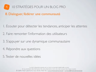 4.   10 STRATÉGIES POUR UN BLOG PRO

 8. Dialoguer, fédérer une communauté


1. Ecouter pour détecter les tendances, anticiper les attentes

2. Faire remonter l’information des utilisateurs

3. S’appuyer sur une dynamique communautaire

4. Répondre aux questions

5. Tester de nouvelles idées

                                  La mise à disposition gratuite est un choix, la propriété intellectuelle un droit.
                  En cas d’utilisation des informations de cette présentation, merci d’en citer la source de la façon suivante :
          © 2009, Fred Colantonio, tous droits réservés | www.fredcolantonio.be | contact@fredcolantonio.be
 