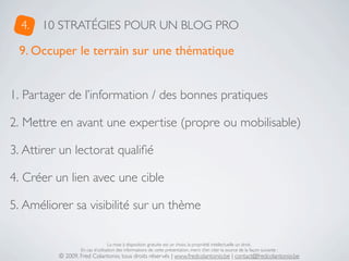 4.   10 STRATÉGIES POUR UN BLOG PRO

 9. Occuper le terrain sur une thématique


1. Partager de l’information / des bonnes pratiques

2. Mettre en avant une expertise (propre ou mobilisable)

3. Attirer un lectorat qualiﬁé

4. Créer un lien avec une cible

5. Améliorer sa visibilité sur un thème

                                  La mise à disposition gratuite est un choix, la propriété intellectuelle un droit.
                  En cas d’utilisation des informations de cette présentation, merci d’en citer la source de la façon suivante :
          © 2009, Fred Colantonio, tous droits réservés | www.fredcolantonio.be | contact@fredcolantonio.be
 