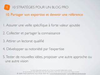 4.   10 STRATÉGIES POUR UN BLOG PRO

 10. Partager son expertise et devenir une référence

1. Assurer une veille spéciﬁque à forte valeur ajoutée

2. Collecter et partager la connaissance

3. Attirer un lectorat qualiﬁé

4. Développer sa notoriété par l’expertise

5. Tester de nouvelles idées, proposer une autre approche ou
  une autre vision

                                  La mise à disposition gratuite est un choix, la propriété intellectuelle un droit.
                  En cas d’utilisation des informations de cette présentation, merci d’en citer la source de la façon suivante :
          © 2009, Fred Colantonio, tous droits réservés | www.fredcolantonio.be | contact@fredcolantonio.be
 