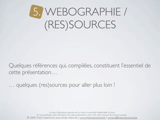 5. WEBOGRAPHIE /
               (RES)SOURCES


Quelques références qui, compilées, constituent l’essentiel de
cette présentation…

… quelques (res)sources pour aller plus loin !



                               La mise à disposition gratuite est un choix, la propriété intellectuelle un droit.
               En cas d’utilisation des informations de cette présentation, merci d’en citer la source de la façon suivante :
       © 2009, Fred Colantonio, tous droits réservés | www.fredcolantonio.be | contact@fredcolantonio.be
 