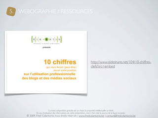 5. WEBOGRAPHIE / RESSOURCES




                                                                               http://www.slideshare.net/104/10-chiffres-
                                                                               clefs?src=embed




                             La mise à disposition gratuite est un choix, la propriété intellectuelle un droit.
             En cas d’utilisation des informations de cette présentation, merci d’en citer la source de la façon suivante :
     © 2009, Fred Colantonio, tous droits réservés | www.fredcolantonio.be | contact@fredcolantonio.be
 