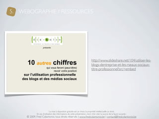 5. WEBOGRAPHIE / RESSOURCES




                                                                               http://www.slideshare.net/104/utiliser-les-
                                                                               blogs-dentreprise-et-les-rseaux-sociaux-
                                                                               titre-professionnel?src=embed




                             La mise à disposition gratuite est un choix, la propriété intellectuelle un droit.
             En cas d’utilisation des informations de cette présentation, merci d’en citer la source de la façon suivante :
     © 2009, Fred Colantonio, tous droits réservés | www.fredcolantonio.be | contact@fredcolantonio.be
 