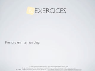 6. EXERCICES



Prendre en main un blog




                               La mise à disposition gratuite est un choix, la propriété intellectuelle un droit.
               En cas d’utilisation des informations de cette présentation, merci d’en citer la source de la façon suivante :
       © 2009, Fred Colantonio, tous droits réservés | www.fredcolantonio.be | contact@fredcolantonio.be
 