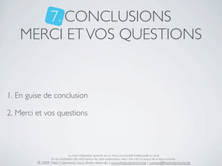 7. CONCLUSIONS
    MERCI ET VOS QUESTIONS


1. En guise de conclusion

2. Merci et vos questions




                                 La mise à disposition gratuite est un choix, la propriété intellectuelle un droit.
                 En cas d’utilisation des informations de cette présentation, merci d’en citer la source de la façon suivante :
         © 2009, Fred Colantonio, tous droits réservés | www.fredcolantonio.be | contact@fredcolantonio.be
 