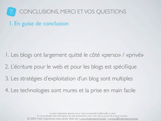 7.   CONCLUSIONS, MERCI ET VOS QUESTIONS

 1. En guise de conclusion




1. Les blogs ont largement quitté le côté «perso» / «privé»
2. L’écriture pour le web et pour les blogs est spéciﬁque
3. Les stratégies d’exploitation d’un blog sont multiples
4. Les technologies sont mures et la prise en main facile


                                 La mise à disposition gratuite est un choix, la propriété intellectuelle un droit.
                 En cas d’utilisation des informations de cette présentation, merci d’en citer la source de la façon suivante :
         © 2009, Fred Colantonio, tous droits réservés | www.fredcolantonio.be | contact@fredcolantonio.be
 