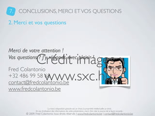 7.   CONCLUSIONS, MERCI ET VOS QUESTIONS

2. Merci et vos questions



Merci de votre attention !

                 Crédit images :
Vos questions ? J’y réponds avec plaisir !

Fred Colantonio
+32 486 99 58 68  www.sxc.hu
contact@fredcolantonio.be
www.fredcolantonio.be


                                La mise à disposition gratuite est un choix, la propriété intellectuelle un droit.
                En cas d’utilisation des informations de cette présentation, merci d’en citer la source de la façon suivante :
        © 2009, Fred Colantonio, tous droits réservés | www.fredcolantonio.be | contact@fredcolantonio.be
 