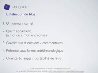 1.   UN QUOI ?

 1. Déﬁnition du blog

1. Un journal / carnet

2. Qui m’appartient
   (à moi ou à mon entreprise)

3. Ouvert aux discussions / commentaires

4. Présenté sous forme antéchronologique

5. Orienté échanges / portabilité de l’info

                                  La mise à disposition gratuite est un choix, la propriété intellectuelle un droit.
                  En cas d’utilisation des informations de cette présentation, merci d’en citer la source de la façon suivante :
          © 2009, Fred Colantonio, tous droits réservés | www.fredcolantonio.be | contact@fredcolantonio.be
 
