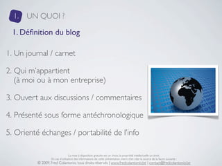 1.   UN QUOI ?

 1. Déﬁnition du blog

1. Un journal / carnet

2. Qui m’appartient
   (à moi ou à mon entreprise)

3. Ouvert aux discussions / commentaires

4. Présenté sous forme antéchronologique

5. Orienté échanges / portabilité de l’info

                                  La mise à disposition gratuite est un choix, la propriété intellectuelle un droit.
                  En cas d’utilisation des informations de cette présentation, merci d’en citer la source de la façon suivante :
          © 2009, Fred Colantonio, tous droits réservés | www.fredcolantonio.be | contact@fredcolantonio.be
 