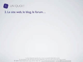 1.   UN QUOI ?

2. Le site web, le blog, le forum…




                               La mise à disposition gratuite est un choix, la propriété intellectuelle un droit.
               En cas d’utilisation des informations de cette présentation, merci d’en citer la source de la façon suivante :
       © 2009, Fred Colantonio, tous droits réservés | www.fredcolantonio.be | contact@fredcolantonio.be
 