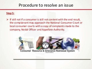 IT Update
18th May 2016
Procedure to resolve an issue
Step 5:
 If still not If a consumer is still not content with the end result,
the complainant may approach the National Consumer Court or
local consumer courts with a copy of complaints made to the
company, Nodal Officer and Appellate Authority.
 